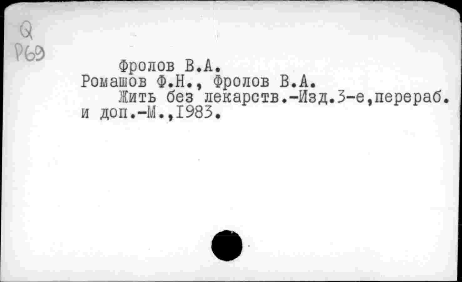 ﻿Фролов В.А. Ромашов Ф.Н., Фролов В.А.
Жить без лекарств.-Изд.3-е,перераб. и доп.—М.,1983.